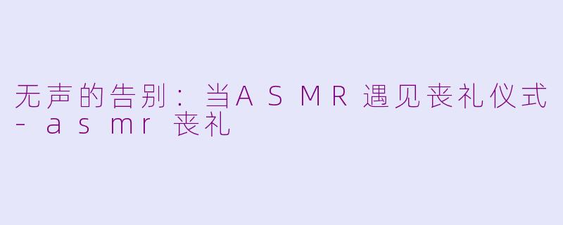 无声的告别：当ASMR遇见丧礼仪式-asmr丧礼