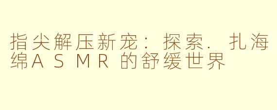 指尖解压新宠：探索.扎海绵ASMR的舒缓世界