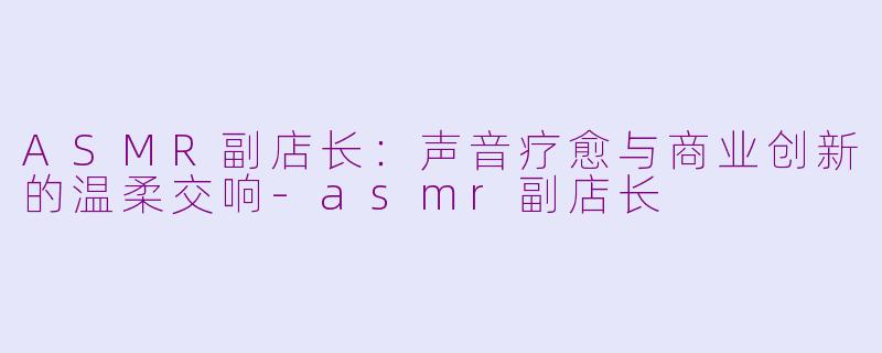 ASMR副店长：声音疗愈与商业创新的温柔交响