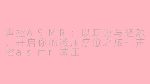 声控ASMR:以耳语与轻触,开启你的减压疗愈之旅-声控asmr减压