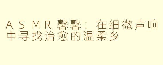 ASMR馨馨：在细微声响中寻找治愈的温柔乡