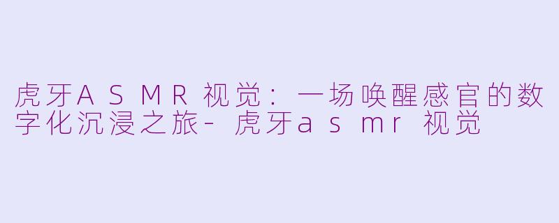 虎牙ASMR视觉:一场唤醒感官的数字化沉浸之旅-虎牙asmr视觉
