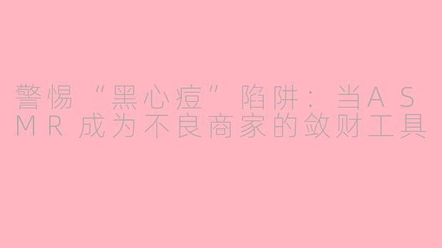 警惕“黑心痘”陷阱：当ASMR成为不良商家的敛财工具