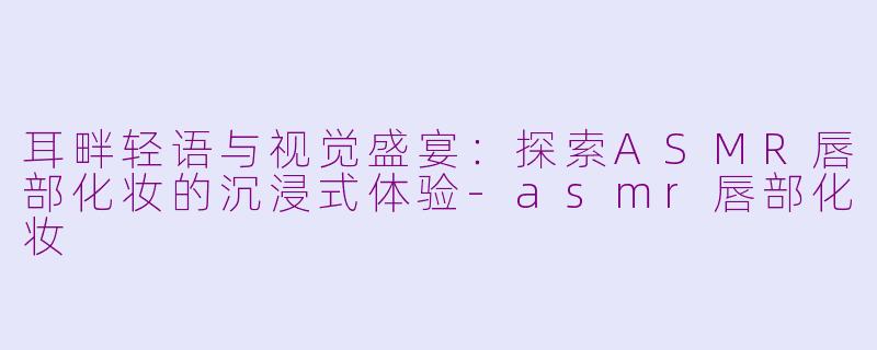 耳畔轻语与视觉盛宴：探索ASMR唇部化妆的沉浸式体验-asmr唇部化妆