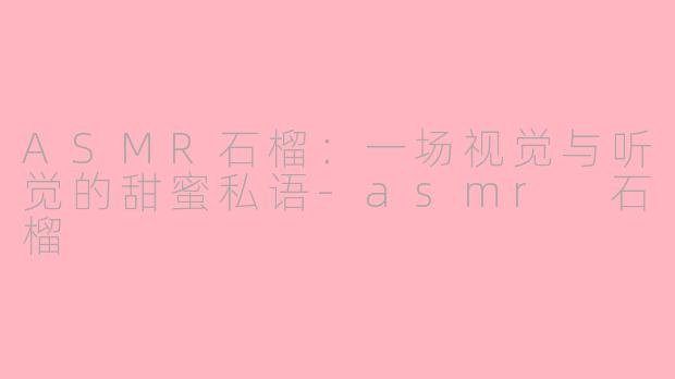 ASMR石榴：一场视觉与听觉的甜蜜私语-asmr 石榴