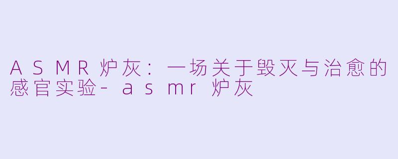 ASMR炉灰：一场关于毁灭与治愈的感官实验-asmr炉灰