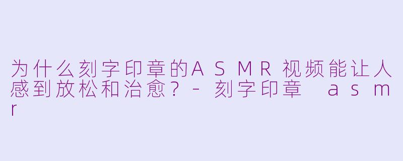 为什么刻字印章的ASMR视频能让人感到放松和治愈？-刻字印章 asmr
