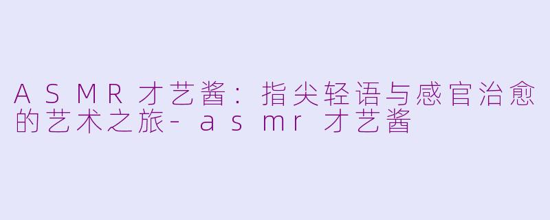 ASMR才艺酱：指尖轻语与感官治愈的艺术之旅-asmr才艺酱