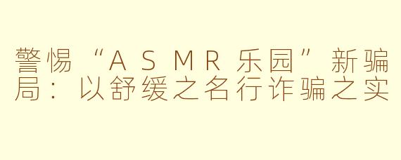 警惕“ASMR乐园”新骗局：以舒缓之名行诈骗之实