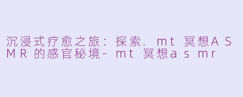沉浸式疗愈之旅:探索.mt冥想ASMR的感官秘境-mt冥想asmr
