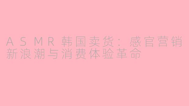 ASMR韩国卖货：感官营销新浪潮与消费体验革命