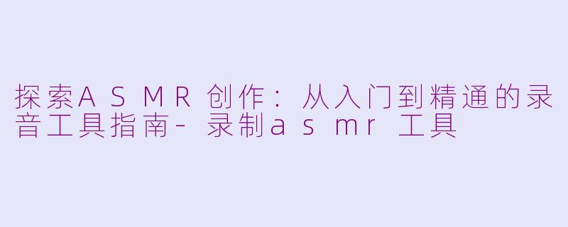 探索ASMR创作：从入门到精通的录音工具指南-录制asmr工具