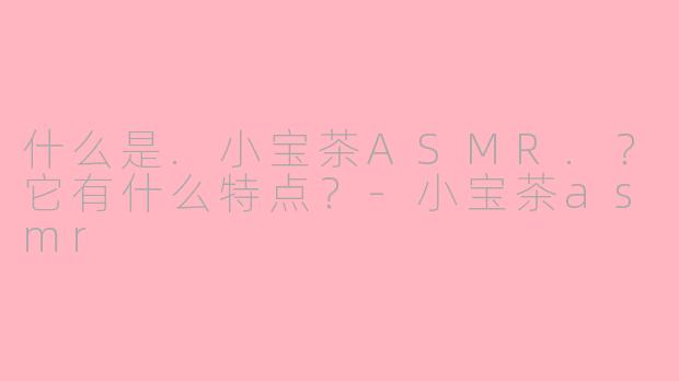 什么是.小宝茶ASMR.？它有什么特点？