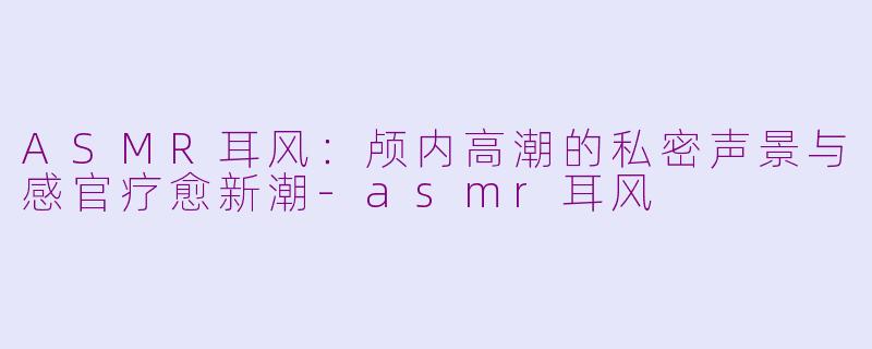 ASMR耳风：颅内高潮的私密声景与感官疗愈新潮-asmr耳风