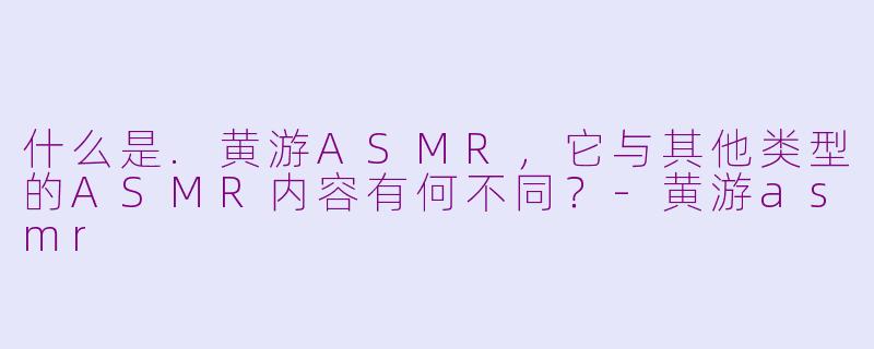 什么是.黄游ASMR，它与其他类型的ASMR内容有何不同？-黄游asmr