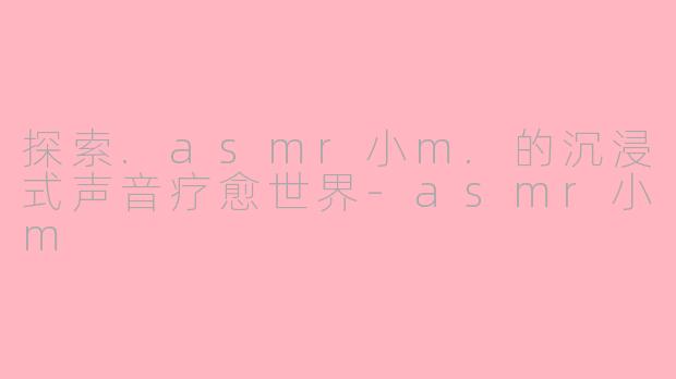 探索.asmr小m.的沉浸式声音疗愈世界-asmr小m