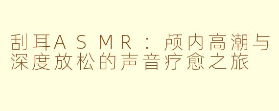 刮耳ASMR:颅内高潮与深度放松的声音疗愈之旅