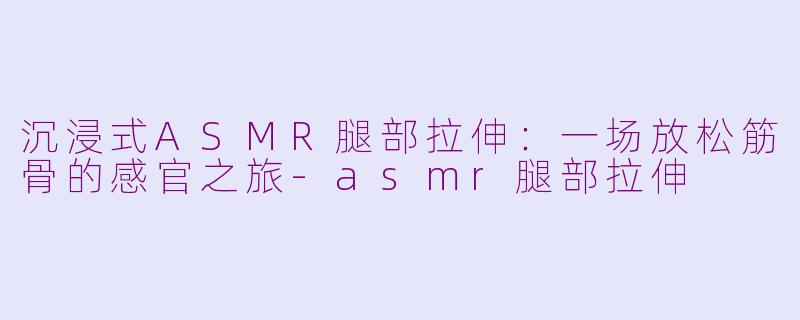 沉浸式ASMR腿部拉伸：一场放松筋骨的感官之旅-asmr腿部拉伸