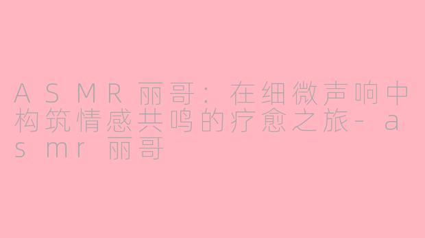 ASMR丽哥：在细微声响中构筑情感共鸣的疗愈之旅