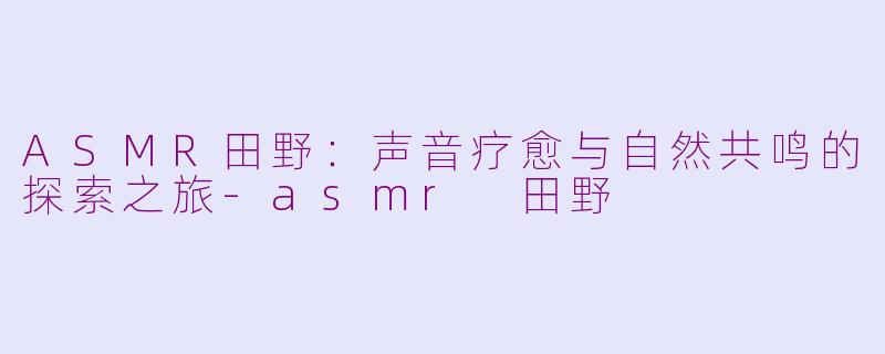 ASMR田野：声音疗愈与自然共鸣的探索之旅-asmr 田野