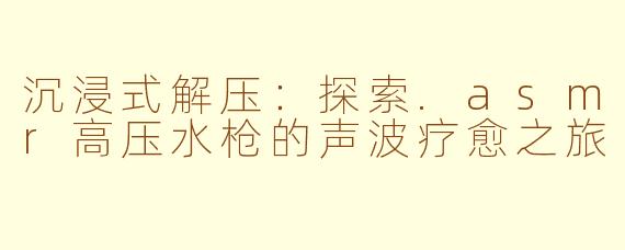 沉浸式解压：探索.asmr高压水枪的声波疗愈之旅