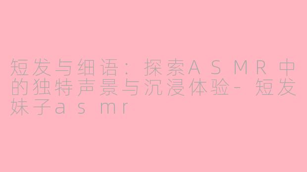 短发与细语:探索ASMR中的独特声景与沉浸体验-短发妹子asmr
