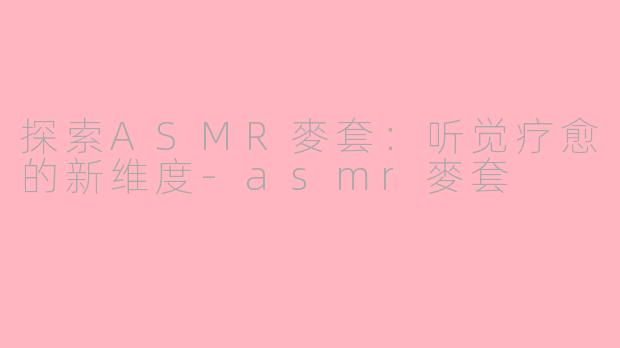 探索ASMR麥套：听觉疗愈的新维度-asmr麥套