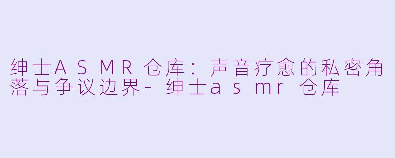 绅士ASMR仓库：声音疗愈的私密角落与争议边界-绅士asmr仓库
