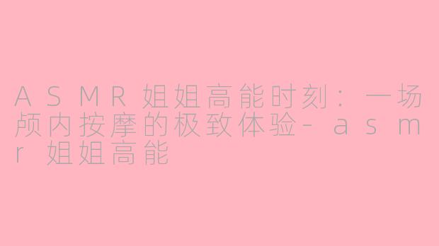 ASMR姐姐高能时刻:一场颅内按摩的极致体验-asmr姐姐高能