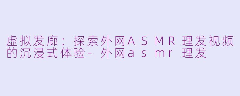 虚拟发廊：探索外网ASMR理发视频的沉浸式体验-外网asmr理发