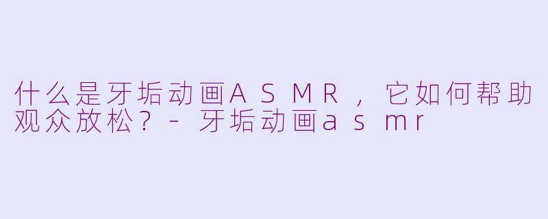 什么是牙垢动画ASMR，它如何帮助观众放松？-牙垢动画asmr