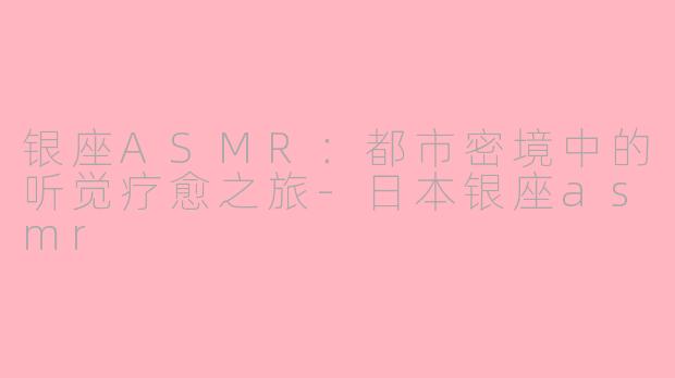 银座ASMR：都市密境中的听觉疗愈之旅-日本银座asmr