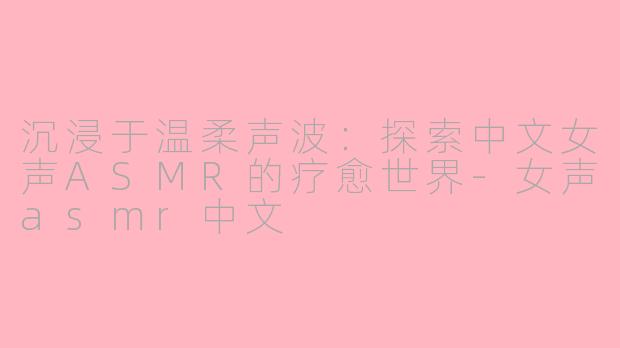 沉浸于温柔声波：探索中文女声ASMR的疗愈世界-女声asmr中文