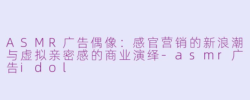 ASMR广告偶像：感官营销的新浪潮与虚拟亲密感的商业演绎-asmr广告idol