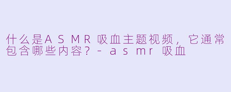 什么是ASMR吸血主题视频，它通常包含哪些内容？-asmr吸血