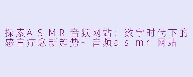 探索ASMR音频网站：数字时代下的感官疗愈新趋势-音频asmr网站