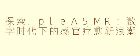 探索.pleASMR：数字时代下的感官疗愈新浪潮