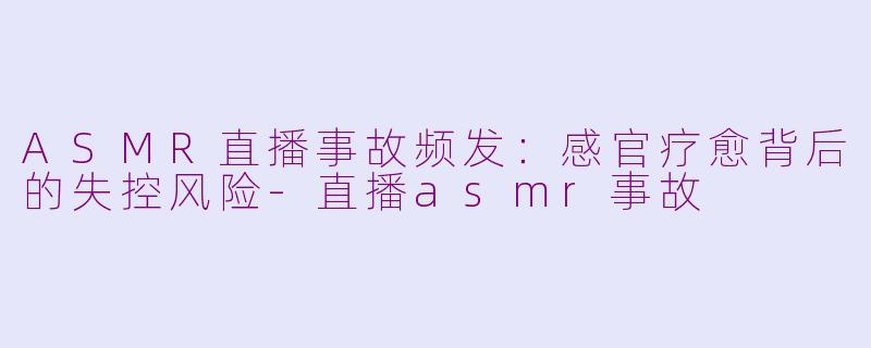 ASMR直播事故频发：感官疗愈背后的失控风险-直播asmr事故