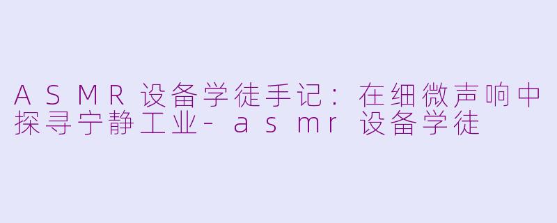 ASMR设备学徒手记：在细微声响中探寻宁静工业-asmr设备学徒