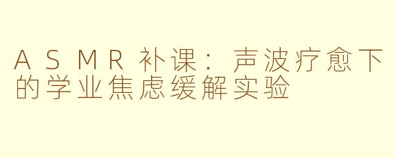 ASMR补课:声波疗愈下的学业焦虑缓解实验