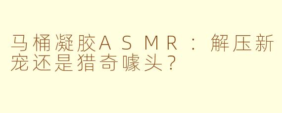 马桶凝胶ASMR：解压新宠还是猎奇噱头？