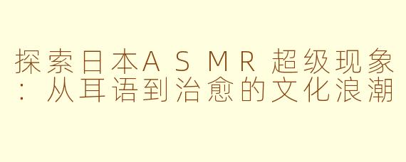 探索日本ASMR超级现象：从耳语到治愈的文化浪潮