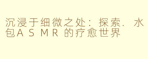 沉浸于细微之处：探索.水包ASMR的疗愈世界