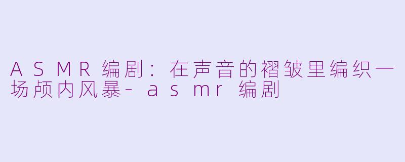 ASMR编剧:在声音的褶皱里编织一场颅内风暴-asmr编剧