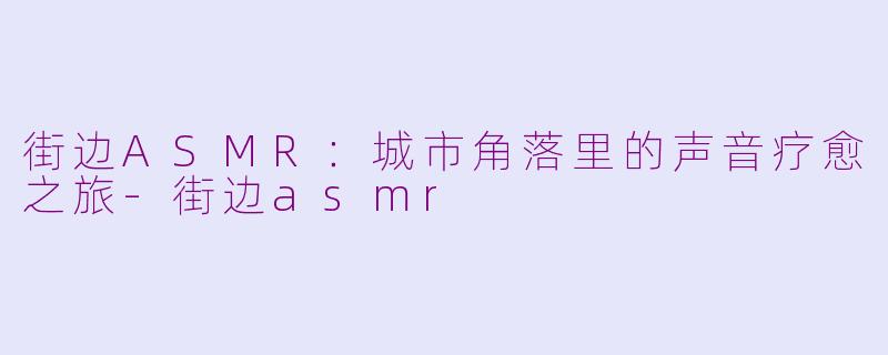 街边ASMR:城市角落里的声音疗愈之旅-街边asmr
