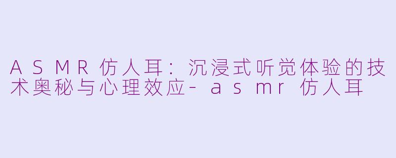 ASMR仿人耳：沉浸式听觉体验的技术奥秘与心理效应-asmr仿人耳