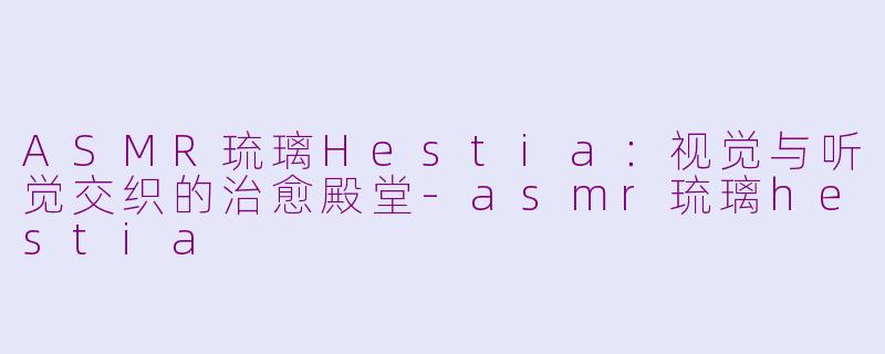 ASMR琉璃Hestia：视觉与听觉交织的治愈殿堂-asmr琉璃hestia