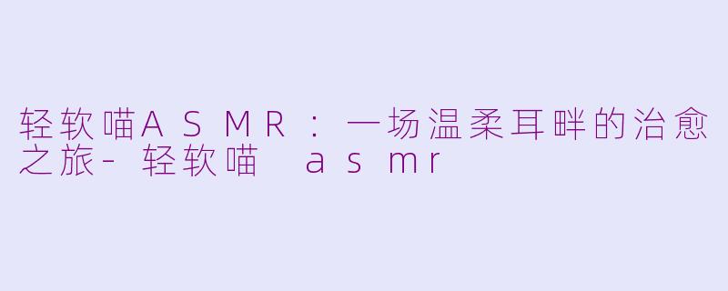 轻软喵ASMR：一场温柔耳畔的治愈之旅-轻软喵 asmr