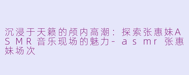 沉浸于天籁的颅内高潮：探索张惠妹ASMR音乐现场的魅力