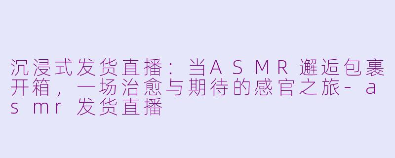 沉浸式发货直播：当ASMR邂逅包裹开箱，一场治愈与期待的感官之旅